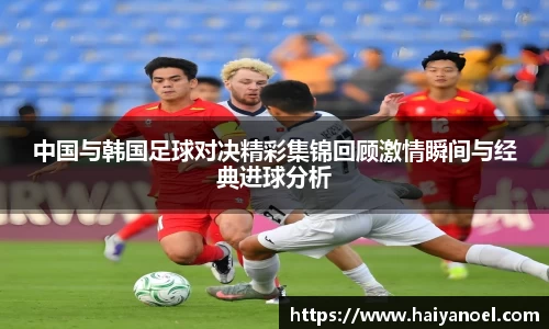 中国与韩国足球对决精彩集锦回顾激情瞬间与经典进球分析